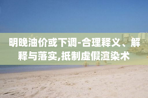 明晚油價或下調(diào)-合理釋義、解釋與落實,抵制虛假渲染術(shù)