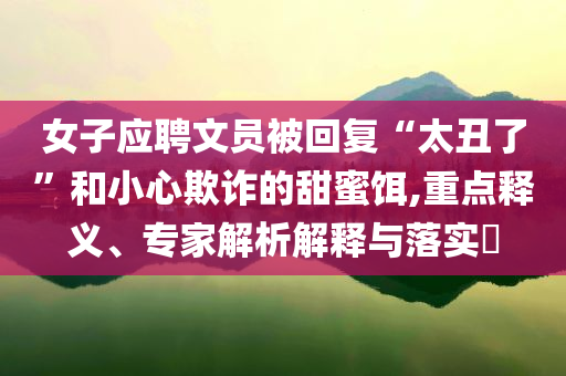 女子應(yīng)聘文員被回復(fù)“太丑了”和小心欺詐的甜蜜餌,重點釋義、專家解析解釋與落實?