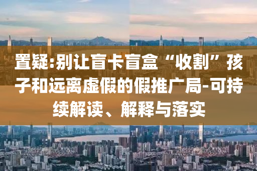 置疑:別讓盲卡盲盒“收割”孩子和遠離虛假的假推廣局-可持續(xù)解讀、解釋與落實