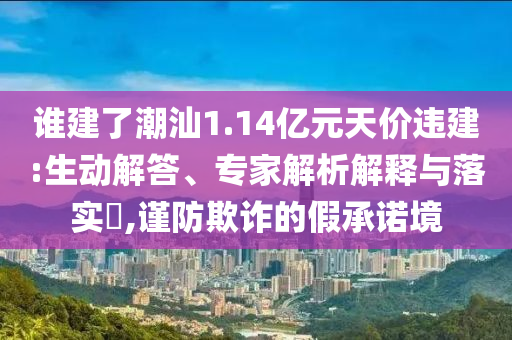 誰建了潮汕1.14億元天價(jià)違建:生動(dòng)解答、專家解析解釋與落實(shí)?,謹(jǐn)防欺詐的假承諾境