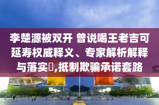 李楚源被雙開 曾說喝王老吉可延壽權(quán)威釋義、專家解析解釋與落實?,抵制欺騙承諾套路