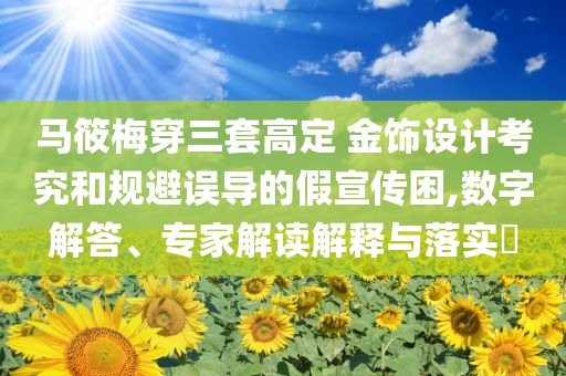 馬筱梅穿三套高定 金飾設(shè)計(jì)考究和規(guī)避誤導(dǎo)的假宣傳困,數(shù)字解答、專家解讀解釋與落實(shí)?