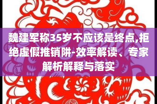 魏建軍稱35歲不應(yīng)該是終點(diǎn),拒絕虛假推銷阱-效率解讀、專家解析解釋與落實(shí)