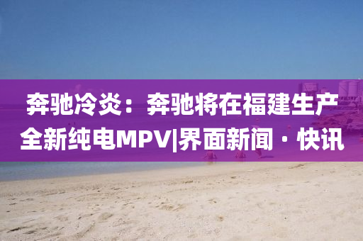 奔馳冷炎：奔馳將在福建生產(chǎn)全新純電MPV|界面新聞 · 快訊