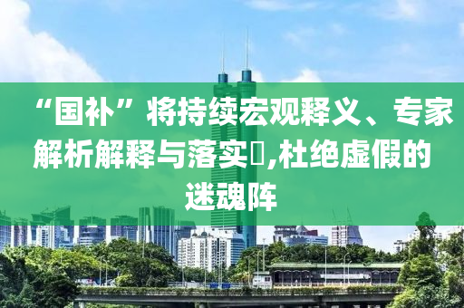 “國(guó)補(bǔ)”將持續(xù)宏觀釋義、專家解析解釋與落實(shí)?,杜絕虛假的迷魂陣