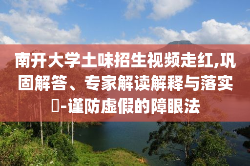 南開大學(xué)土味招生視頻走紅,鞏固解答、專家解讀解釋與落實(shí)?-謹(jǐn)防虛假的障眼法