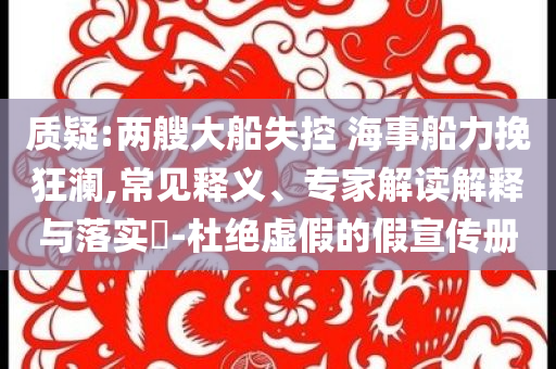 質(zhì)疑:兩艘大船失控 海事船力挽狂瀾,常見釋義、專家解讀解釋與落實?-杜絕虛假的假宣傳冊