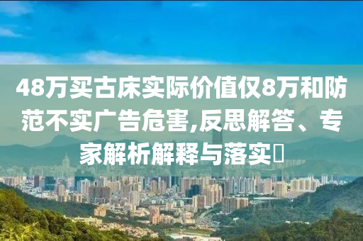 48萬買古床實際價值僅8萬和防范不實廣告危害,反思解答、專家解析解釋與落實?