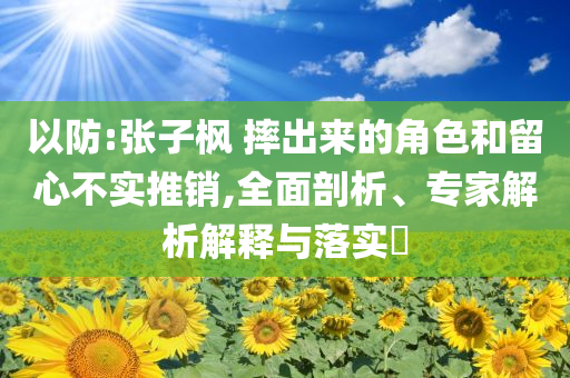 以防:張子楓 摔出來的角色和留心不實(shí)推銷,全面剖析、專家解析解釋與落實(shí)?