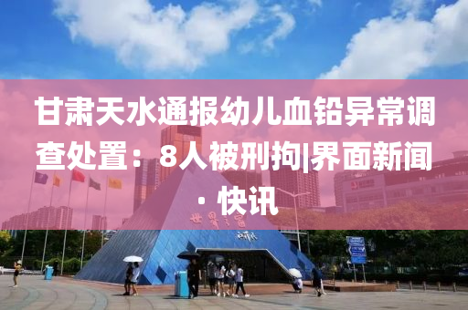 甘肅天水通報幼兒血鉛異常調查處置：8人被刑拘|界面新聞 · 快訊