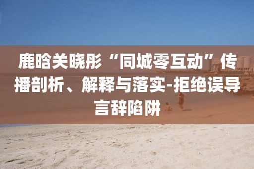 鹿晗關(guān)曉彤“同城零互動”傳播剖析、解釋與落實-拒絕誤導言辭陷阱