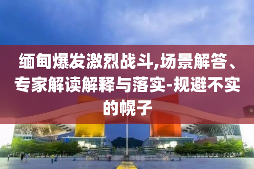 緬甸爆發(fā)激烈戰(zhàn)斗,場(chǎng)景解答、專家解讀解釋與落實(shí)-規(guī)避不實(shí)的幌子