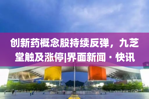 創(chuàng)新藥概念股持續(xù)反彈，九芝堂觸及漲停|界面新聞 · 快訊