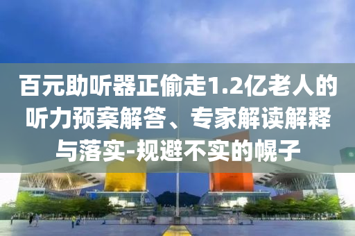 百元助聽器正偷走1.2億老人的聽力預(yù)案解答、專家解讀解釋與落實(shí)-規(guī)避不實(shí)的幌子