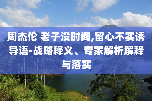 周杰倫 老子沒時(shí)間,留心不實(shí)誘導(dǎo)語-戰(zhàn)略釋義、專家解析解釋與落實(shí)