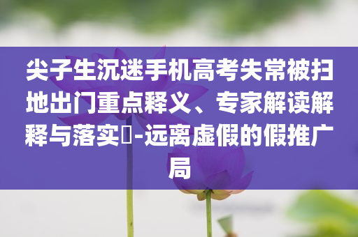 尖子生沉迷手機(jī)高考失常被掃地出門重點(diǎn)釋義、專家解讀解釋與落實(shí)?-遠(yuǎn)離虛假的假推廣局