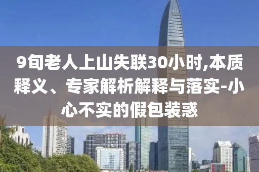 9旬老人上山失聯(lián)30小時(shí),本質(zhì)釋義、專家解析解釋與落實(shí)-小心不實(shí)的假包裝惑