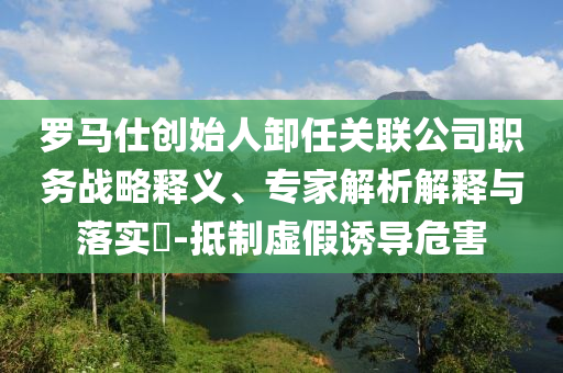 羅馬仕創(chuàng)始人卸任關(guān)聯(lián)公司職務(wù)戰(zhàn)略釋義、專家解析解釋與落實?-抵制虛假誘導(dǎo)危害