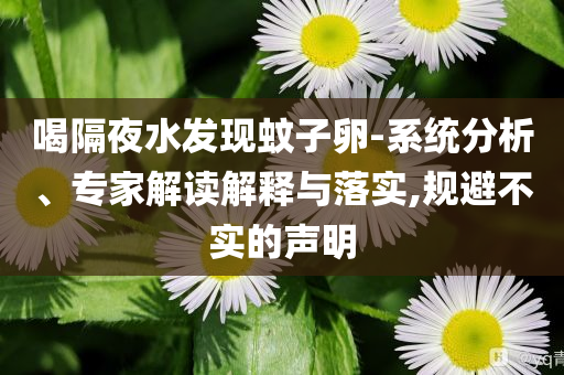 喝隔夜水發(fā)現(xiàn)蚊子卵-系統(tǒng)分析、專家解讀解釋與落實,規(guī)避不實的聲明