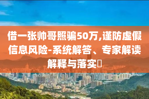 借一張帥哥照騙50萬(wàn),謹(jǐn)防虛假信息風(fēng)險(xiǎn)-系統(tǒng)解答、專(zhuān)家解讀解釋與落實(shí)?