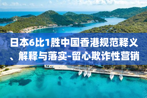 日本6比1勝中國(guó)香港規(guī)范釋義、解釋與落實(shí)-留心欺詐性營(yíng)銷(xiāo)