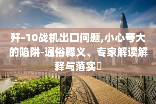 殲-10戰(zhàn)機(jī)出口問題,小心夸大的陷阱-通俗釋義、專家解讀解釋與落實(shí)?