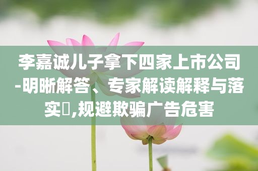 李嘉誠(chéng)兒子拿下四家上市公司-明晰解答、專(zhuān)家解讀解釋與落實(shí)?,規(guī)避欺騙廣告危害