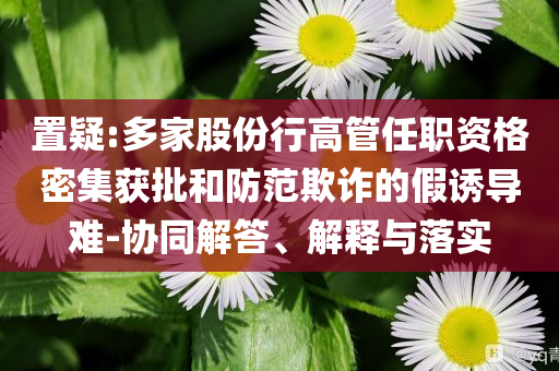 置疑:多家股份行高管任職資格密集獲批和防范欺詐的假誘導(dǎo)難-協(xié)同解答、解釋與落實(shí)