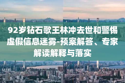 92歲鉆石歌王林沖去世和警惕虛假信息迷霧-預(yù)案解答、專家解讀解釋與落實