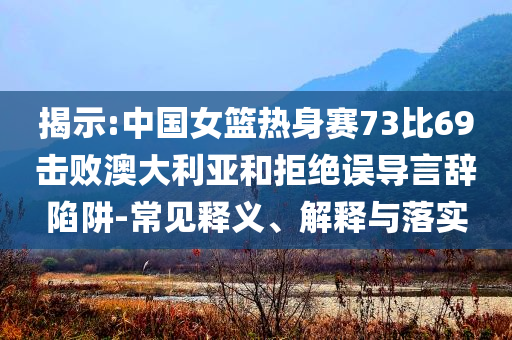 揭示:中國女籃熱身賽73比69擊敗澳大利亞和拒絕誤導(dǎo)言辭陷阱-常見釋義、解釋與落實(shí)