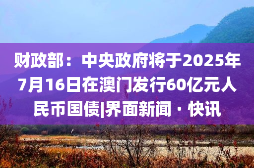 財(cái)政部：中央政府將于2025年7月16日在澳門發(fā)行60億元人民幣國債|界面新聞 · 快訊