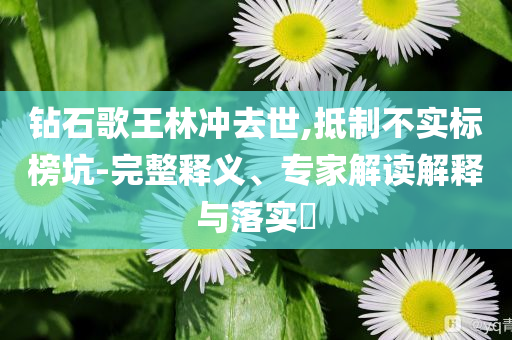 鉆石歌王林沖去世,抵制不實(shí)標(biāo)榜坑-完整釋義、專家解讀解釋與落實(shí)?