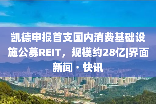 凱德申報(bào)首支國(guó)內(nèi)消費(fèi)基礎(chǔ)設(shè)施公募REIT，規(guī)模約28億|界面新聞 · 快訊