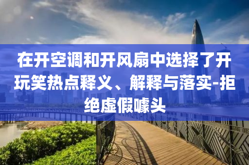 在開空調(diào)和開風(fēng)扇中選擇了開玩笑熱點(diǎn)釋義、解釋與落實(shí)-拒絕虛假噱頭