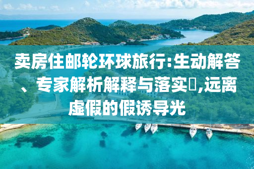 賣房住郵輪環(huán)球旅行:生動解答、專家解析解釋與落實?,遠離虛假的假誘導光