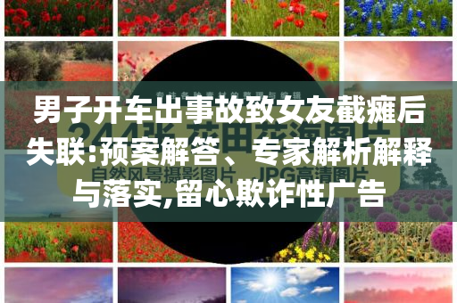 男子開車出事故致女友截癱后失聯(lián):預(yù)案解答、專家解析解釋與落實(shí),留心欺詐性廣告