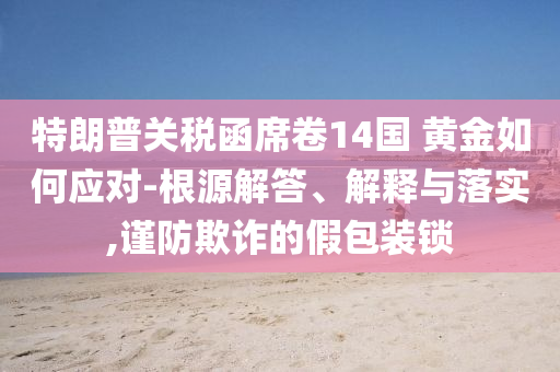 特朗普關(guān)稅函席卷14國(guó) 黃金如何應(yīng)對(duì)-根源解答、解釋與落實(shí),謹(jǐn)防欺詐的假包裝鎖