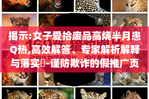 揭示:女子愛拾廢品高燒半月患Q熱,高效解答、專家解析解釋與落實(shí)?-謹(jǐn)防欺詐的假推廣頁(yè)