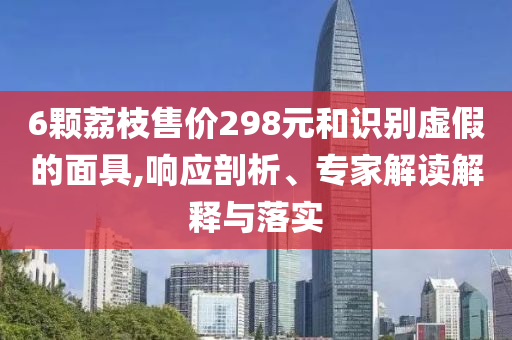 6顆荔枝售價(jià)298元和識(shí)別虛假的面具,響應(yīng)剖析、專家解讀解釋與落實(shí)