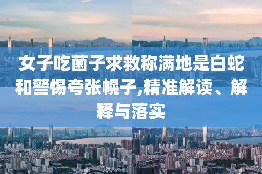 女子吃菌子求救稱滿地是白蛇和警惕夸張幌子,精準(zhǔn)解讀、解釋與落實
