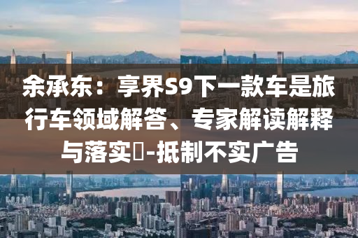 余承東：享界S9下一款車是旅行車領(lǐng)域解答、專家解讀解釋與落實?-抵制不實廣告