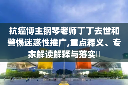 抗癌博主鋼琴老師丁丁去世和警惕迷惑性推廣,重點釋義、專家解讀解釋與落實?