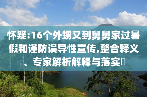懷疑:16個(gè)外甥又到舅舅家過暑假和謹(jǐn)防誤導(dǎo)性宣傳,整合釋義、專家解析解釋與落實(shí)?