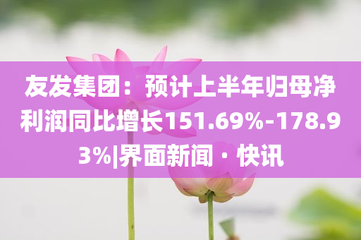 友發(fā)集團(tuán)：預(yù)計(jì)上半年歸母凈利潤同比增長151.69%-178.93%|界面新聞 · 快訊