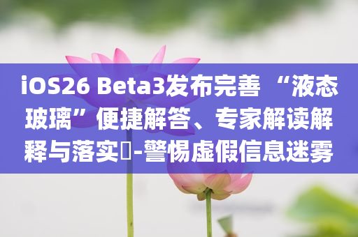 iOS26 Beta3發(fā)布完善 “液態(tài)玻璃”便捷解答、專家解讀解釋與落實?-警惕虛假信息迷霧