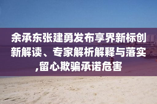 余承東張建勇發(fā)布享界新標創(chuàng)新解讀、專家解析解釋與落實,留心欺騙承諾危害