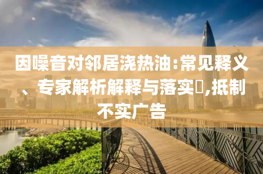 因噪音對(duì)鄰居澆熱油:常見釋義、專家解析解釋與落實(shí)?,抵制不實(shí)廣告