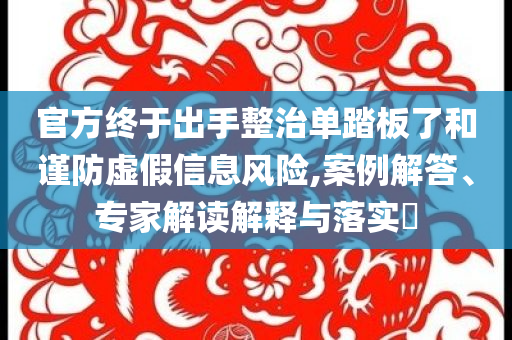 官方終于出手整治單踏板了和謹(jǐn)防虛假信息風(fēng)險,案例解答、專家解讀解釋與落實?