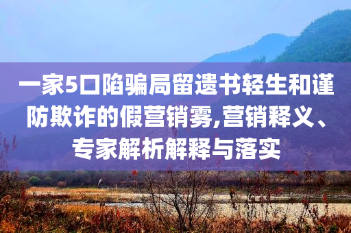 一家5口陷騙局留遺書輕生和謹(jǐn)防欺詐的假營銷霧,營銷釋義、專家解析解釋與落實