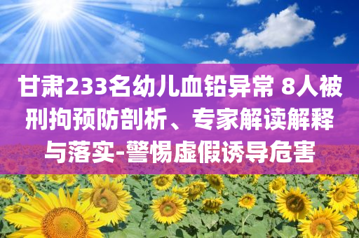 甘肅233名幼兒血鉛異常 8人被刑拘預(yù)防剖析、專家解讀解釋與落實(shí)-警惕虛假誘導(dǎo)危害